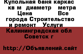 Купольная-баня-каркас 12 кв.м. диаметр 4 метра  › Цена ­ 32 000 - Все города Строительство и ремонт » Услуги   . Калининградская обл.,Советск г.